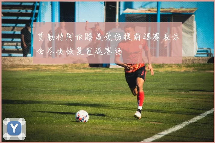 贾勒特阿伦膝盖受伤提前退赛表示会尽快恢复重返赛场