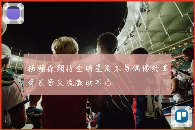 杨瀚森期待全明星周末与偶像约基奇亲密交流激动不已