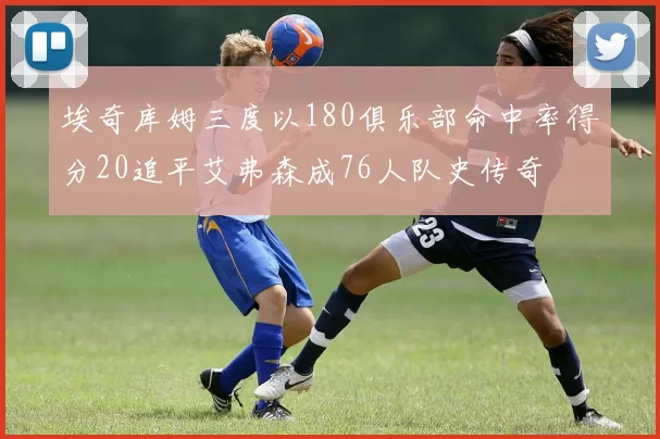 埃奇库姆三度以180俱乐部命中率得分20追平艾弗森成76人队史传奇