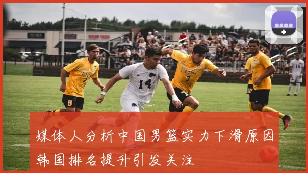 媒体人分析中国男篮实力下滑原因韩国排名提升引发关注