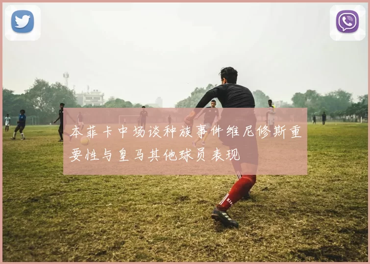 本菲卡中场谈种族事件维尼修斯重要性与皇马其他球员表现