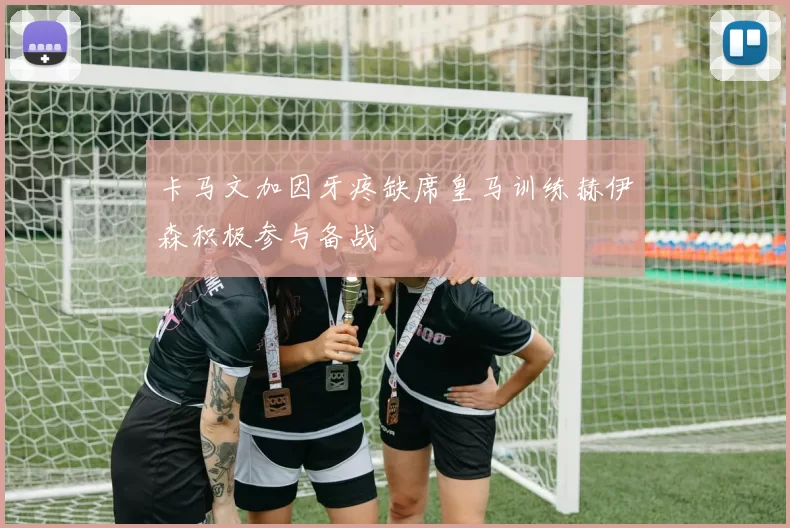 卡马文加因牙疼缺席皇马训练赫伊森积极参与备战