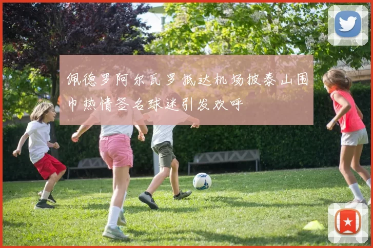 佩德罗阿尔瓦罗抵达机场披泰山围巾热情签名球迷引发欢呼