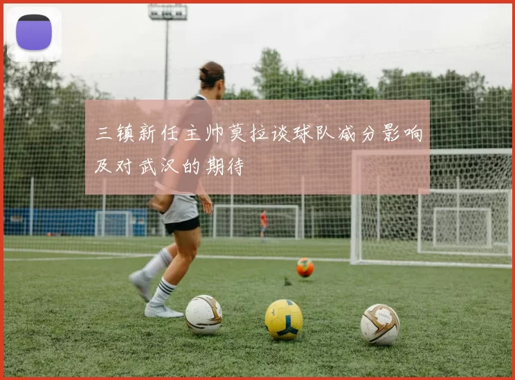 三镇新任主帅莫拉谈球队减分影响及对武汉的期待