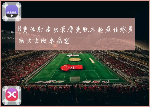 B费传射建功荣膺曼联本轮最佳球员助力击败水晶宫