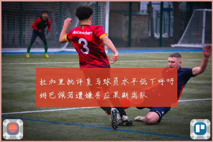 杜加里批评皇马球员水平低下呼吁姆巴佩若遭嫌弃应果断离队