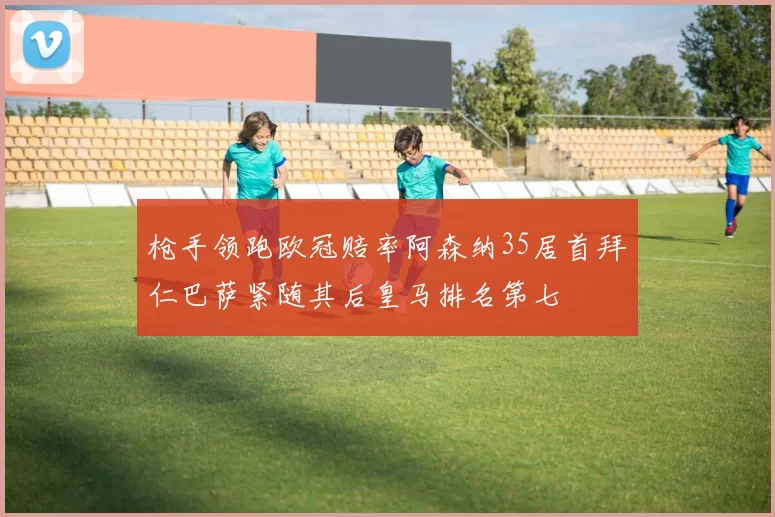枪手领跑欧冠赔率阿森纳35居首拜仁巴萨紧随其后皇马排名第七