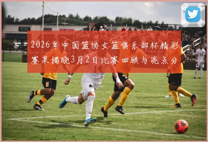 2026年中国篮协女篮俱乐部杯精彩赛果揭晓3月2日比赛回顾与亮点分析