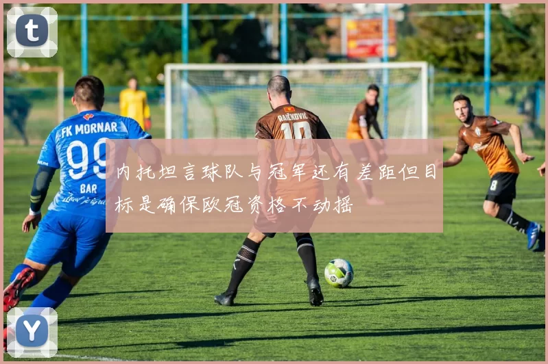内托坦言球队与冠军还有差距但目标是确保欧冠资格不动摇