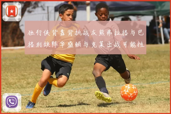 独行侠背靠背挑战灰熊弗拉格与巴格利缺阵华盛顿与克莱出战可能性微小
