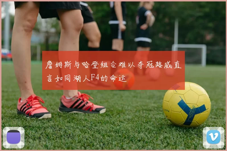 詹姆斯与哈登组合难以夺冠路威直言如同湖人F4的命运