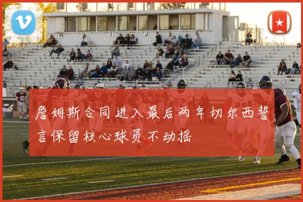 詹姆斯合同进入最后两年切尔西誓言保留核心球员不动摇