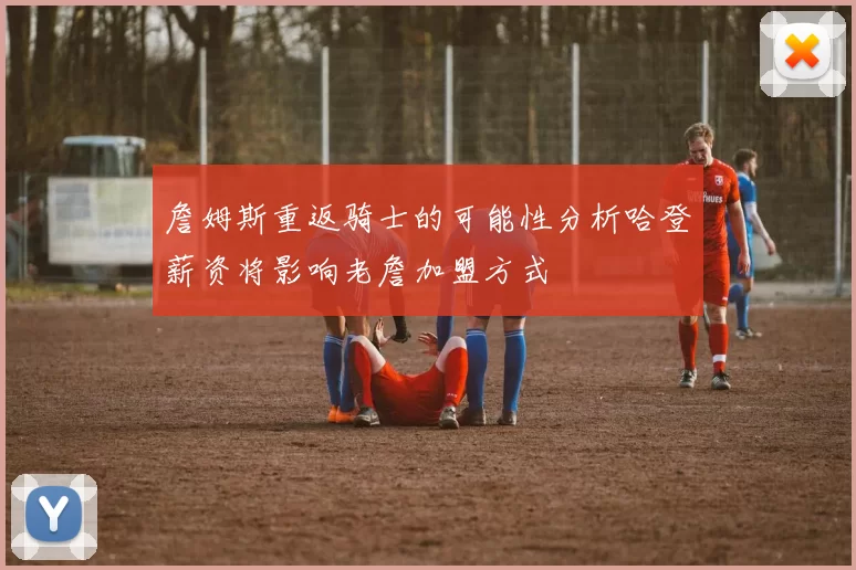 詹姆斯重返骑士的可能性分析哈登薪资将影响老詹加盟方式