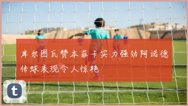 库尔图瓦赞本菲卡实力强劲阿诺德传球表现令人惊艳