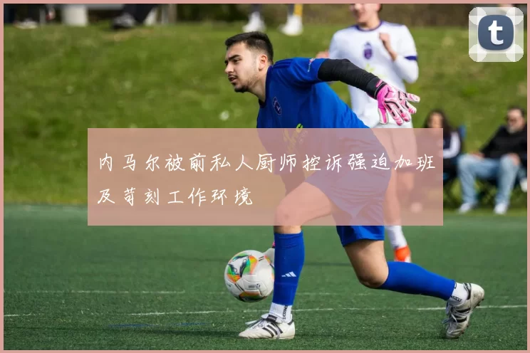 内马尔被前私人厨师控诉强迫加班及苛刻工作环境
