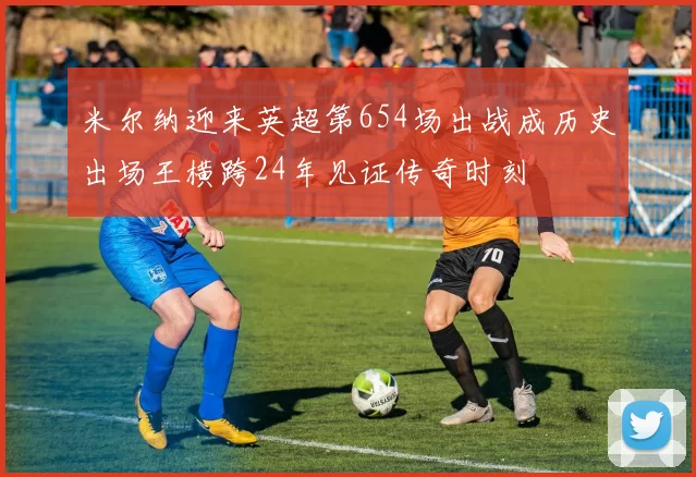 米尔纳迎来英超第654场出战成历史出场王横跨24年见证传奇时刻