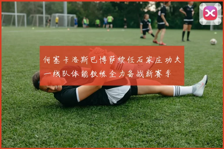 何塞卡洛斯巴博萨续任石家庄功夫一线队体能教练全力备战新赛季
