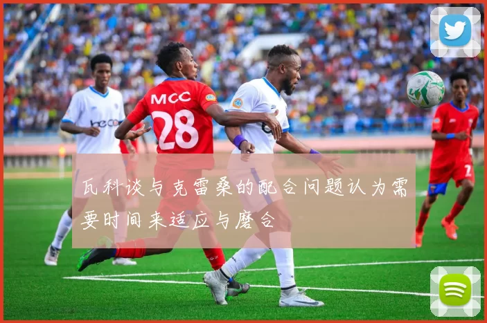 瓦科谈与克雷桑的配合问题认为需要时间来适应与磨合