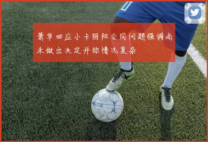萧华回应小卡阴阳合同问题强调尚未做出决定并称情况复杂